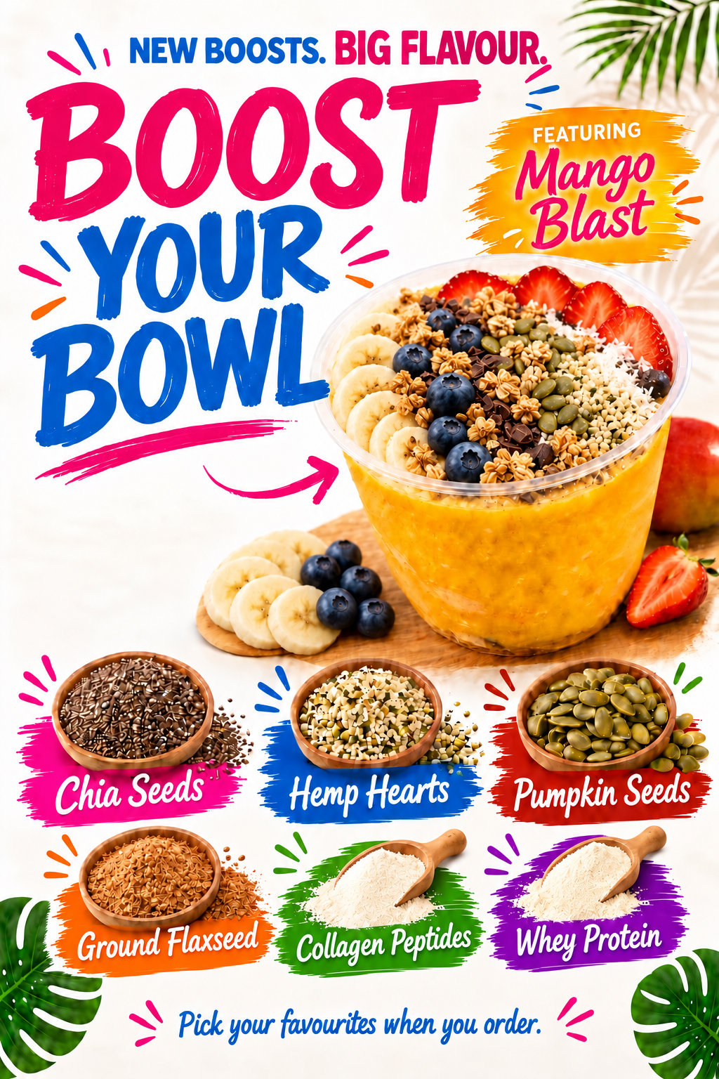 New boosts, big flavour. Boost your bowl with chia seeds, hemp hearts, pumpkin seeds, ground flaxseed, collagen peptides or whey protein.